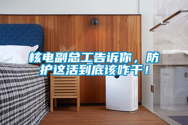 核電副總工告訴你，防護這活到底該咋干！