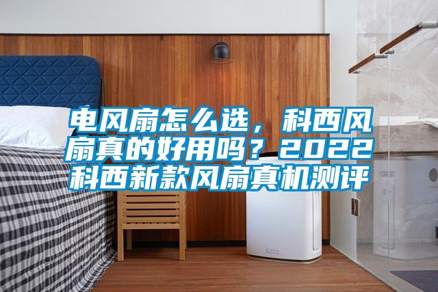 電風扇怎么選，科西風扇真的好用嗎？2022科西新款風扇真機測評