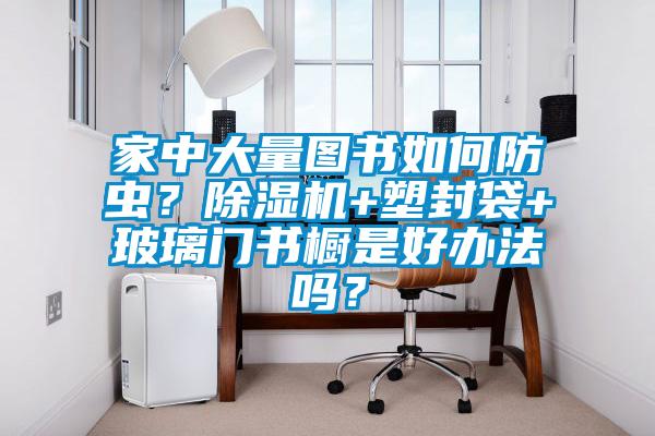 家中大量圖書如何防蟲？除濕機+塑封袋+玻璃門書櫥是好辦法嗎？