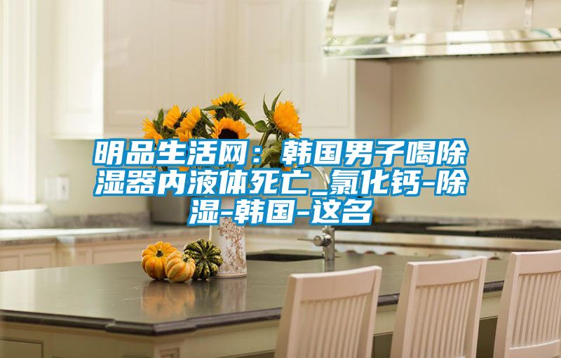 明品生活網(wǎng):韓國(guó)男子喝除濕器內(nèi)液體死亡_氯化鈣-除濕-韓國(guó)-這名