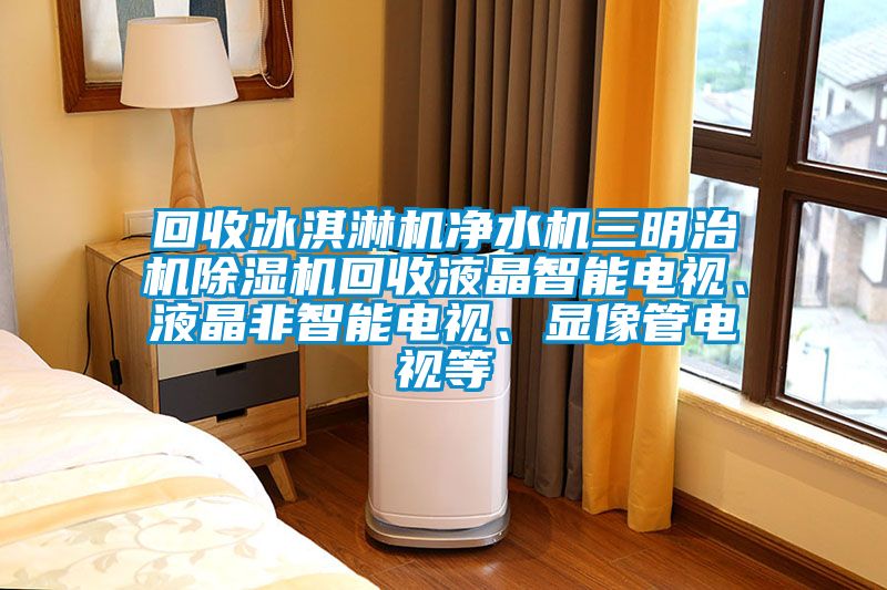 回收冰淇淋機凈水機三明治機除濕機回收液晶智能電視、液晶非智能電視、顯像管電視等