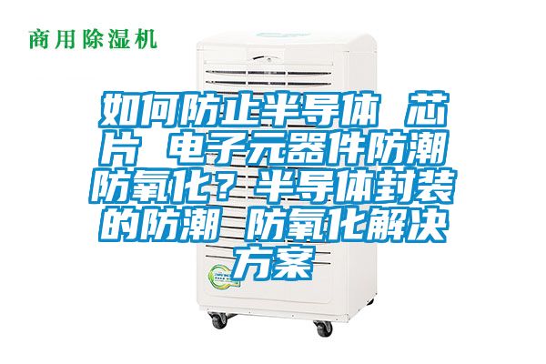 如何防止半導(dǎo)體 芯片 電子元器件防潮防氧化？半導(dǎo)體封裝的防潮 防氧化解決方案